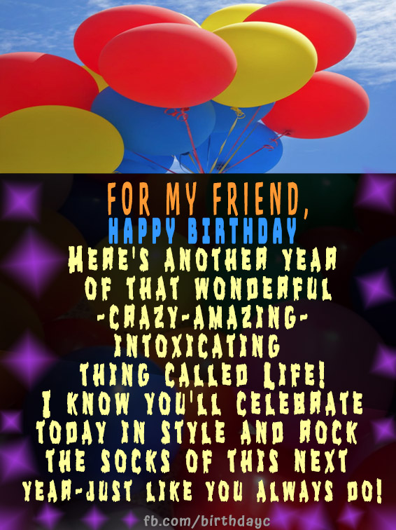 For my friend, Happy Birthday - Here's another year of that wonderful-crazy-amazing-intoxicating thing called Life! I know you'll celebrate today in style and rock the socks of this next year-just like you always do!